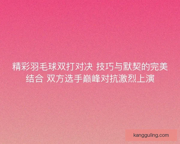 精彩羽毛球双打对决 技巧与默契的完美结合 双方选手巅峰对抗激烈上演 精彩羽毛球双打对决 技巧与默契的完美结合 双方选手巅峰对抗激烈上演