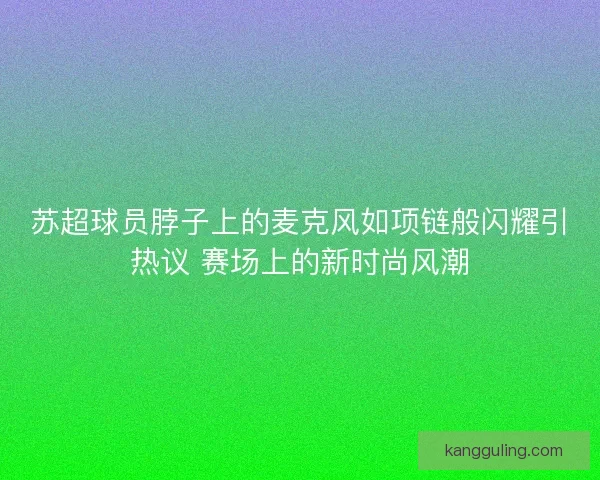 苏超球员脖子上的麦克风如项链般闪耀引热议 赛场上的新时尚风潮