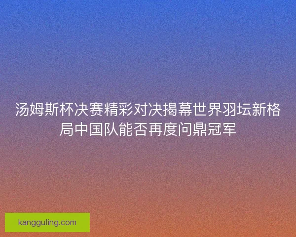 汤姆斯杯决赛精彩对决揭幕世界羽坛新格局中国队能否再度问鼎冠军