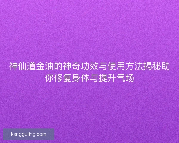 神仙道金油的神奇功效与使用方法揭秘助你修复身体与提升气场