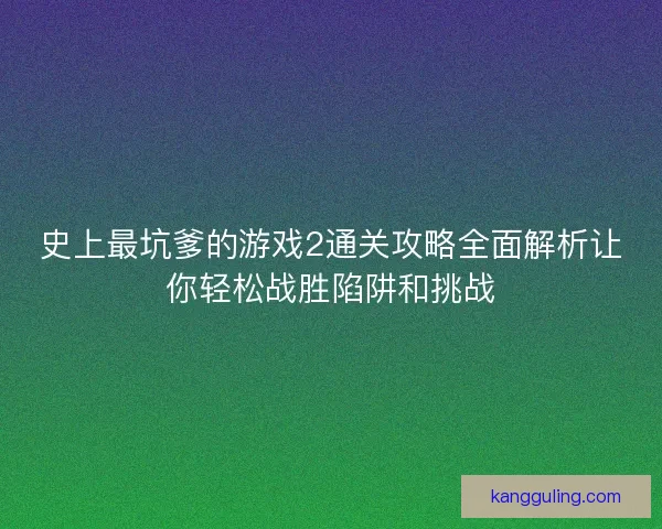 史上最坑爹的游戏2通关攻略全面解析让你轻松战胜陷阱和挑战 史上最坑爹的游戏2通关攻略全面解析让你轻松战胜陷阱和挑战