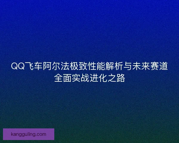 QQ飞车阿尔法极致性能解析与未来赛道全面实战进化之路 QQ飞车阿尔法极致性能解析与未来赛道全面实战进化之路