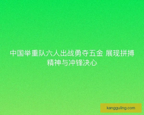 中国举重队六人出战勇夺五金 展现拼搏精神与冲锋决心 中国举重队六人出战勇夺五金 展现拼搏精神与冲锋决心