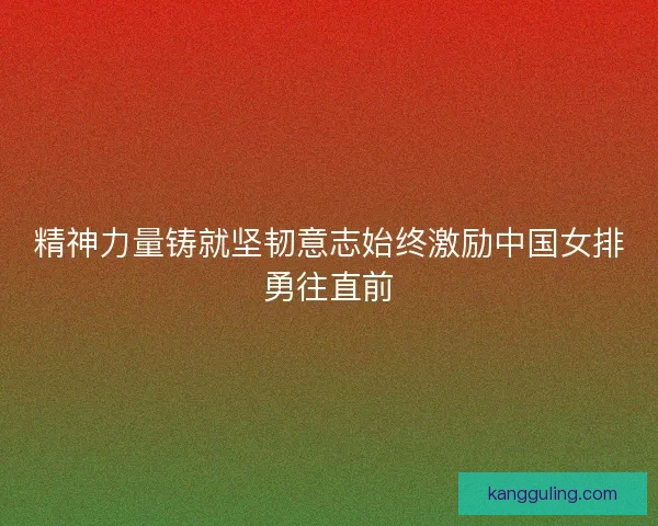 精神力量铸就坚韧意志始终激励中国女排勇往直前